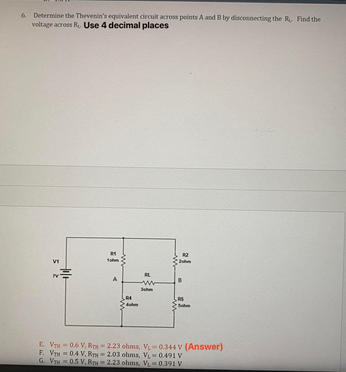 6. Determine the Thevenin's equivalent circuit across points A and B by disconnecting the R₁. Find the
voltage across R₁. Use 4 decimal places
V1
R1
1ohm
--
A
R4
4ohm
RL
ww
3ohm
www
R2
2ohm
B
R5
5ohm
E. VTH = 0.6 V, RTH = 2.23 ohms, V₁ = 0.344 V (Answer)
F. VTH = 0.4 V, RTH = 2.03 ohms, VL = 0.491 V
G. VTH = 0.5 V, RTH
2.23 ohms, VL = 0.391 V