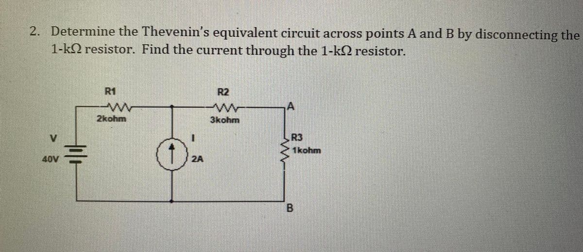 2. Determine the Thevenin's equivalent circuit across points A and B by disconnecting the
1-k resistor. Find the current through the 1-k resistor.
V
40V
til
R1
2kohm
3kohm
R3
1 kohm
B