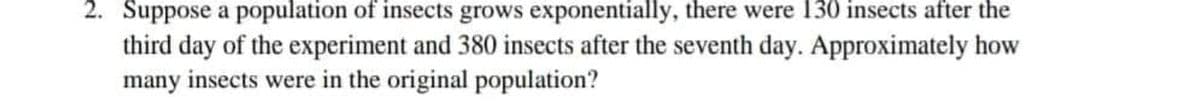 2. Suppose a population of insects grows exponentially, there were 130 insects after the
third day of the experiment and 380 insects after the seventh day. Approximately how
many insects were in the original population?