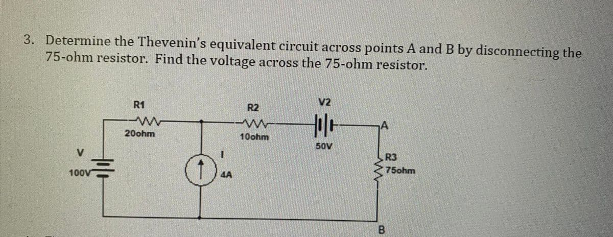 3. Determine the Thevenin's equivalent circuit across points A and B by disconnecting the
75-ohm resistor. Find the voltage across the 75-ohm resistor.
100V
R1
-ww
20ohm
1
R2
ww-
10ohm
Holo
50V
R3
75ohm
B
##