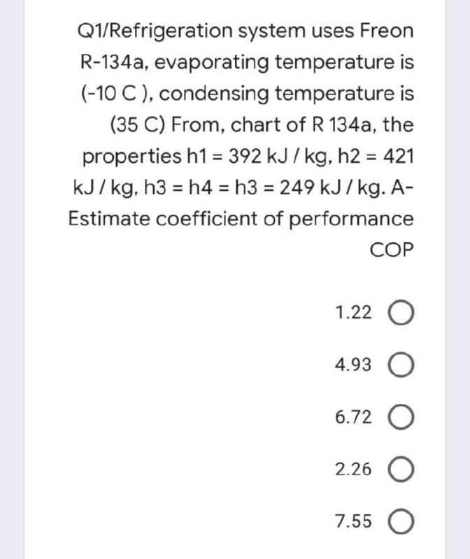 Q1/Refrigeration system uses Freon
R-134a, evaporating temperature is
(-10 C ), condensing temperature is
(35 C) From, chart of R 134a, the
properties h1 = 392 kJ / kg, h2 = 421
%3D
kJ/ kg, h3 = h4 = h3 = 249 kJ/kg. A-
Estimate coefficient of performance
COP
1.22
4.93 O
6.72 O
2.26 O
7.55 O
