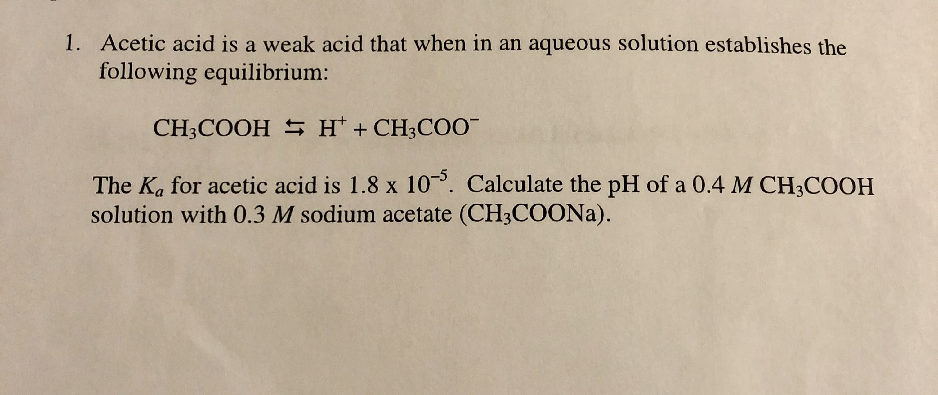 1. Acetic acid is a weak acid that when in an aqueous solution establishes the
following equilibrium:
CH3COOH S H* + CH3CO0-
The Ka for acetic acid is 1.8 x 10. Calculate the pH of a 0.4 M CH3COOH
solution with 0.3 M sodium acetate (CH3COONA).
