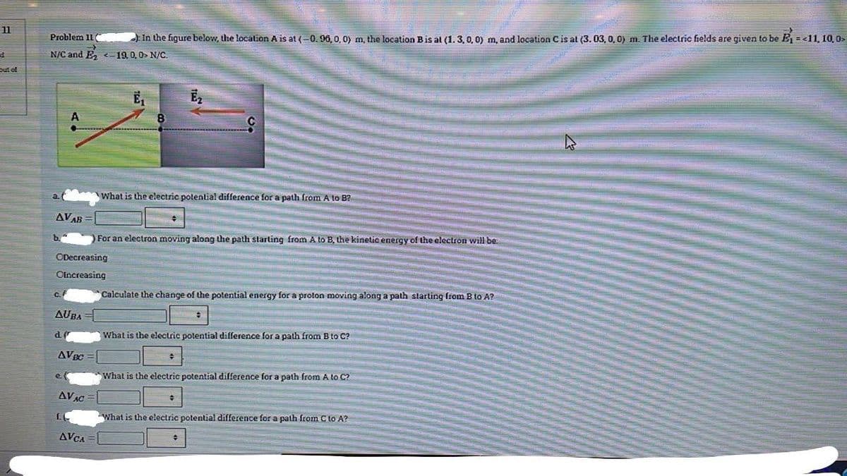 11
Problem 11
In the figure below, the location A is at (-0. 90, 0, 0) m, the location Bis al (1.3,0, oy m, and location Cis at (3. 03, 0, 0) m. The electric fields are given to be E =<11, 10, 0s
N/C and E
<-19, 0, 0> N/C.
out of
What is the electric potential difference for a path from A to B?
AVAB =
b."
For an electron moving along the path starting from A to B, the kinetic energy of the electron will be:
ODecreasing
Clncreasing
Calculate the change of the potential energy for a proton moving along a path slarting from B to A?
C.
AUBA
What is the electric potential difference for a path from B to C?
AVEC =
e. (
*What is the electric potential difference for a path from A to C?
AVAC
What is the electric potential difference for a path from C to A?
AVCA
