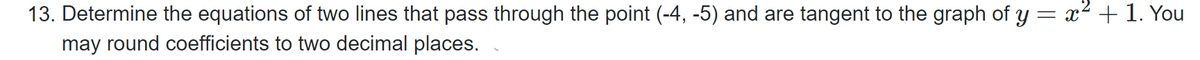 13. Determine the equations of two lines that pass through the point (-4, -5) and are tangent to the graph of y = x² + 1. You
may round coefficients to two decimal places.