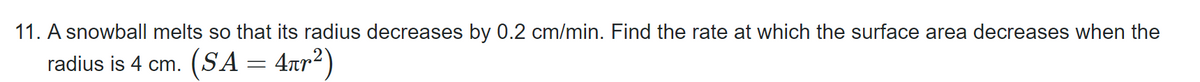11. A snowball melts so that its radius decreases by 0.2 cm/min. Find the rate at which the surface area decreases when the
radius is 4 cm. (SA
=
4πr²)