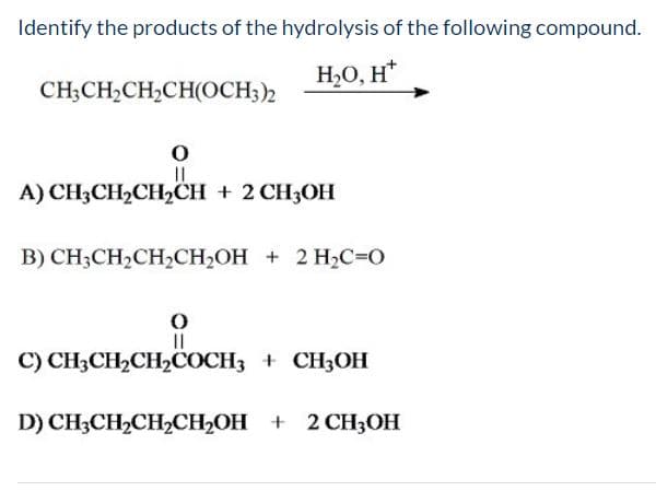 Identify the products of the hydrolysis of the following compound.
Н-О, н*
CH-CH-CH-CHОСН)2
A) CH-CH,CH,CH + 2СH,ОН
В) CH,CH2CH2CH-ОН + 2 НC-0
II
C) CH3CH2CH2COCH3 + CH3OH
D) CHCH>CH-CH-Он + 2 СH3ОН
