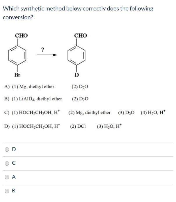 Which synthetic method below correctly does the following
conversion?
СНО
СНО
Br
A) (1) Mg, diethyl ether
(2) D20
B) (1) LİAID4, diethyl ether
(2) D20
с) (1) НОСH-СH,ОН, Н*
(2) Mg, diethyl ether (3) D20
(4) H20, H*
D) (1) HОCH:CH-ОН, Н"
(2) DCI
(3) H,0, Н"
A.
