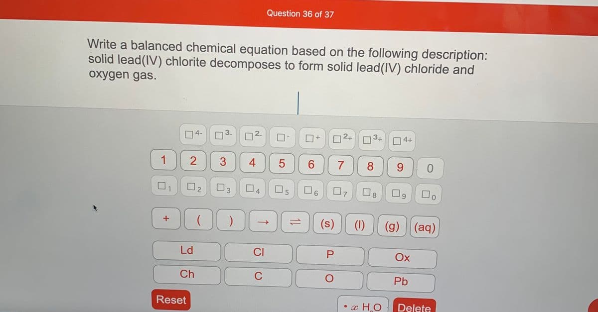 Question 36 of 37
Write a balanced chemical equation based on the following description:
solid lead(IV) chlorite decomposes to form solid lead(IV) chloride and
oxygen gas.
O4-
3.
2.
2+
3+
1
3
4
6.
7
8
9.
O2
O3
07
口9
8.
4
(s)
(1)
(g) (aq)
Ld
CI
Ox
Ch
C
Pb
Reset
x H.O
Delete
↑
2.
