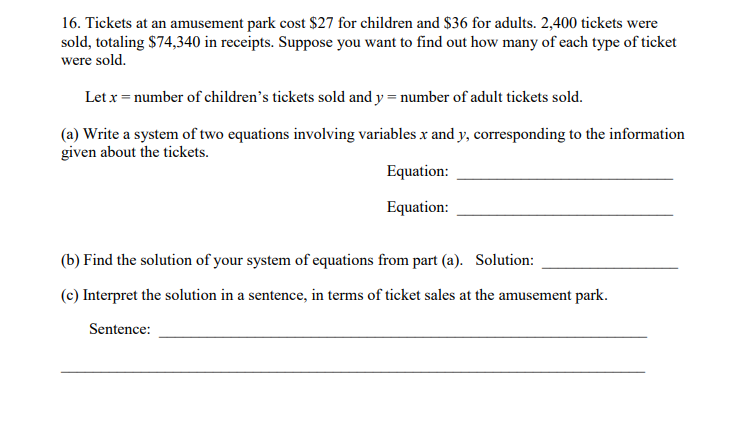 16. Tickets at an amusement park cost $27 for children and $36 for adults. 2,400 tickets were
sold, totaling $74,340 in receipts. Suppose you want to find out how many of each type of ticket
were sold.
Let x = number of children's tickets sold and y = number of adult tickets sold.
(a) Write a system of two equations involving variables x and y, corresponding to the information
given about the tickets.
Equation:
Equation:
(b) Find the solution of your system of equations from part (a). Solution:
(c) Interpret the solution in a sentence, in terms of ticket sales at the amusement park.
Sentence:
