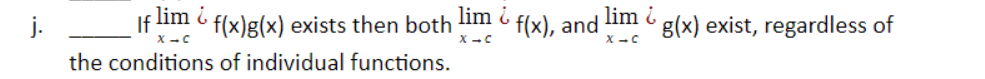 **Statement j:**

If \(\lim_{x \to c} f(x)g(x)\) exists, then both \(\lim_{x \to c} f(x)\) and \(\lim_{x \to c} g(x)\) exist, regardless of the conditions of individual functions.

**Explanation:**

This statement refers to a property of limits in calculus. It presents a situation where the limit of a product of two functions exists at a point as \(x\) approaches \(c\). For the product limit to exist, it implies certain conditions on the individual functions \(f(x)\) and \(g(x)\). This statement appears to be false because, typically, the existence of the limit of the product of two functions depends on the limits of each function separately. If \(\lim_{x \to c} f(x)g(x)\) exists without any further information, it does not guarantee the individual limits \(\lim_{x \to c} f(x)\) and \(\lim_{x \to c} g(x)\) exist.

**Diagrams/Graphs:**

No diagrams or graphs are associated with this statement. The statement is theoretical and relates to the conceptual understanding of limits in mathematical analysis.