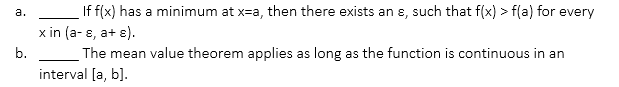 a. _____ If f(x) has a minimum at x = a, then there exists an ε, such that f(x) > f(a) for every x in (a - ε, a + ε).

b. _____ The mean value theorem applies as long as the function is continuous in an interval [a, b].