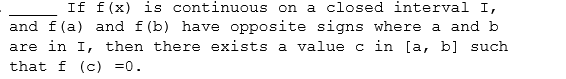 If f(x) is continuous on a closed interval I,
and f(a) and f (b) have opposite signs where a and b
are in I, then there exists a value c in [a, b] such
that f (c) =0.
