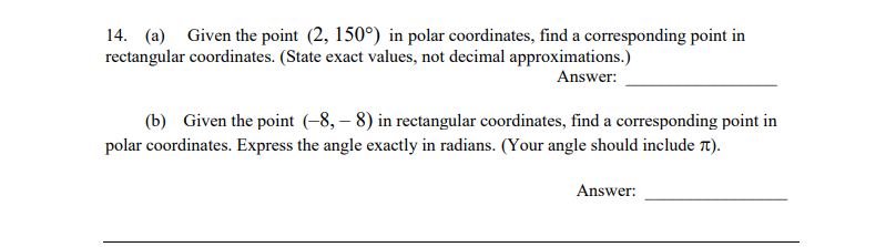 14. (a) Given the point \( (2, 150^\circ) \) in polar coordinates, find a corresponding point in rectangular coordinates. (State exact values, not decimal approximations.)
   
   Answer: _______________

(b) Given the point \((-8, -8)\) in rectangular coordinates, find a corresponding point in polar coordinates. Express the angle exactly in radians. (Your angle should include \(\pi\).)
   
   Answer: _______________