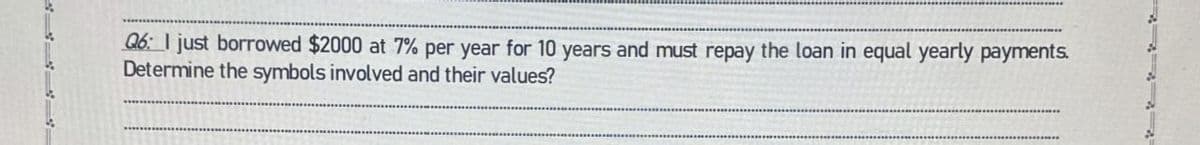 Q6: I just borrowed $2000 at 7% per year for 10 years and must repay the loan in equal yearly payments.
Determine the symbols involved and their values?