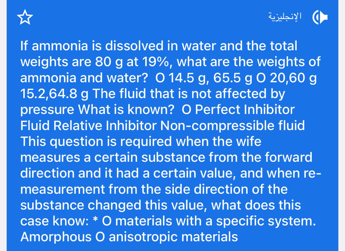 الإنجليزية
If ammonia is dissolved in water and the total
weights are 80 g at 19%, what are the weights of
ammonia and water? O 14.5 g, 65.5 g O 20,60 g
15.2,64.8 g The fluid that is not affected by
pressure What is known? O Perfect Inhibitor
Fluid Relative Inhibitor Non-compressible fluid
This question is required when the wife
measures a certain substance from the forward
direction and it had a certain value, and when re-
measurement from the side direction of the
substance changed this value, what does this
case know: * O materials with a specific system.
Amorphous O anisotropic materials
