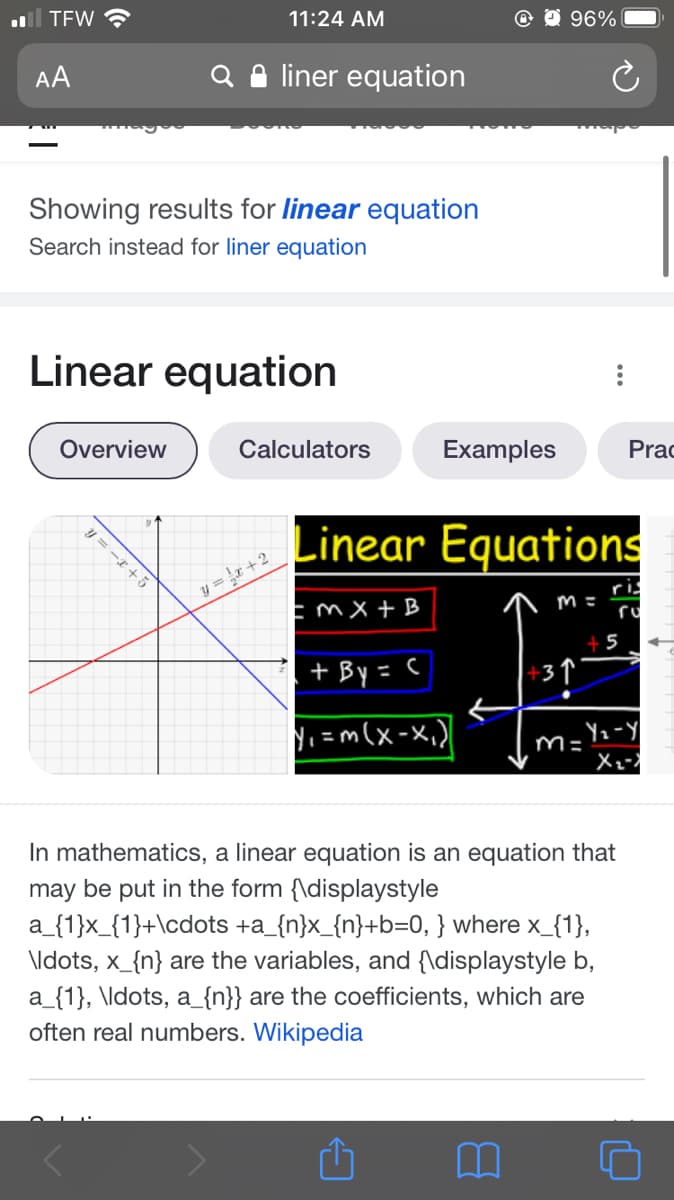 l TEW ?
11:24 AM
O 96%
AA
Q e liner equation
Showing results for linear equation
Search instead for liner equation
Linear equation
Overview
Calculators
Examples
Prac
Linear Equations
y = r +2
EmX + B
ris
ru
+5
. + By = C
+3↑
Ni =m(x-x,)
m= Yz-y
In mathematics, a linear equation is an equation that
may be put in the form {\displaystyle
a_{1}x_{1}+\cdots +a_{n}x_{n}+b=0, } where x_{1},
\ldots, x_{n} are the variables, and {\displaystyle b,
a_{1}, \ldots, a_{n}} are the coefficients, which are
often real numbers. Wikipedia
= -I+ 5
