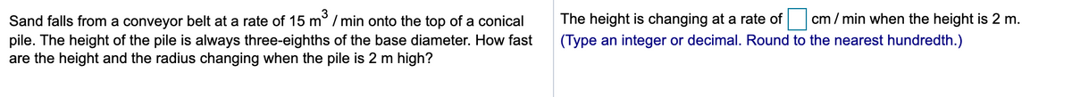 The height is changing at a rate of
cm / min when the height is 2 m.
Sand falls from a conveyor belt at a rate of 15 m° / min onto the top of a conical
pile. The height of the pile is always three-eighths of the base diameter. How fast
are the height and the radius changing when the pile is 2 m high?
(Type an integer or decimal. Round to the nearest hundredth.)
