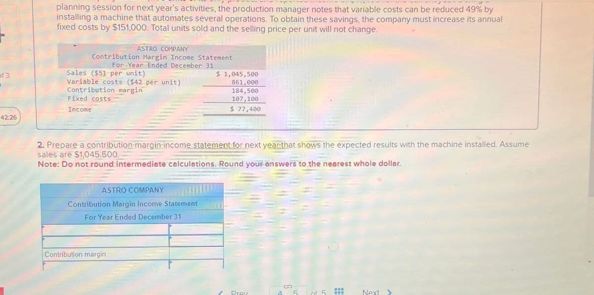 planning session for next year's activities, the production manager notes that variable costs can be reduced 49% by
installing a machine that automates several operations. To obtain these savings, the company must increase its annual
fixed costs by $151,000. Total units sold and the selling price per unit will not change.
ASTRO COMPANY
Contribution Margin Income Statement
For Year Ended December 31
of 3
Sales ($51 per unit)
1
42:26
Variable costs ($42 per unit)
Contribution margin
Fixed costs
Income
$ 1,045,500
861,000
184,500
107,100
$ 77,400
2. Prepare a contribution margin income statement for next year that shows the expected results with the machine installed. Assume
sales are $1,045,500.
Note: Do not round intermediate calculations. Round your answers to the nearest whole dollar.
ASTRO COMPANY
Contribution Margin Income Statement
For Year Ended December 31
Contribution margin
Prov
of 5
Next