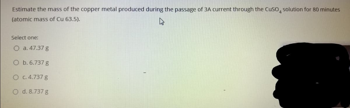 Estimate the mass of the copper metal produced during the passage of 3A current through the CuSO, solution for 80 minutes
(atomic mass of Cu 63.5).
Select one:
O a. 47.37 g
O b. 6.737 g
O C. 4.737 g
O d. 8.737 g
