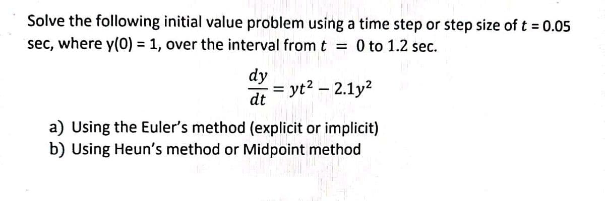 Solve the following initial value problem using a time step or step size of t = 0.05
sec, where y(0) = 1, over the interval from t
= 0 to 1.2 sec.
%3D
dy
= yt? – 2.1y?
dt
a) Using the Euler's method (explicit or implicit)
b) Using Heun's method or Midpoint method
