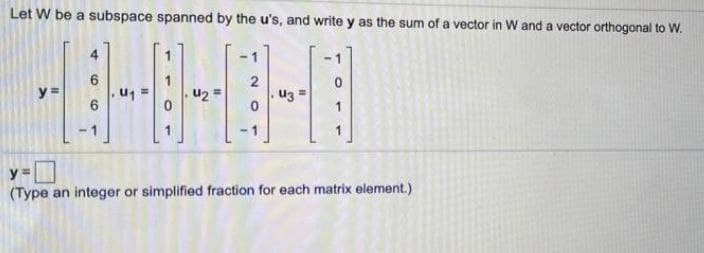 Let W be a subspace spanned by the u's, and write y as the sum of a vector in W and a vector orthogonal to W.
4
-1
-1
u2 =
2
uz =
y =
-1
y =
(Type an integer or simplified fraction for each matrix element.)
