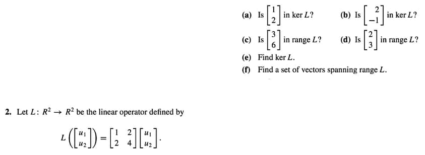 (a) Is
in ker L?
(b) Is
in ker L?
(c) Is
in range L?
(d) Is
in range L?
(e) Find ker L.
(f) Find a set of vectors spanning range L.
2. Let L: R2 → R? be the linear operator defined by
