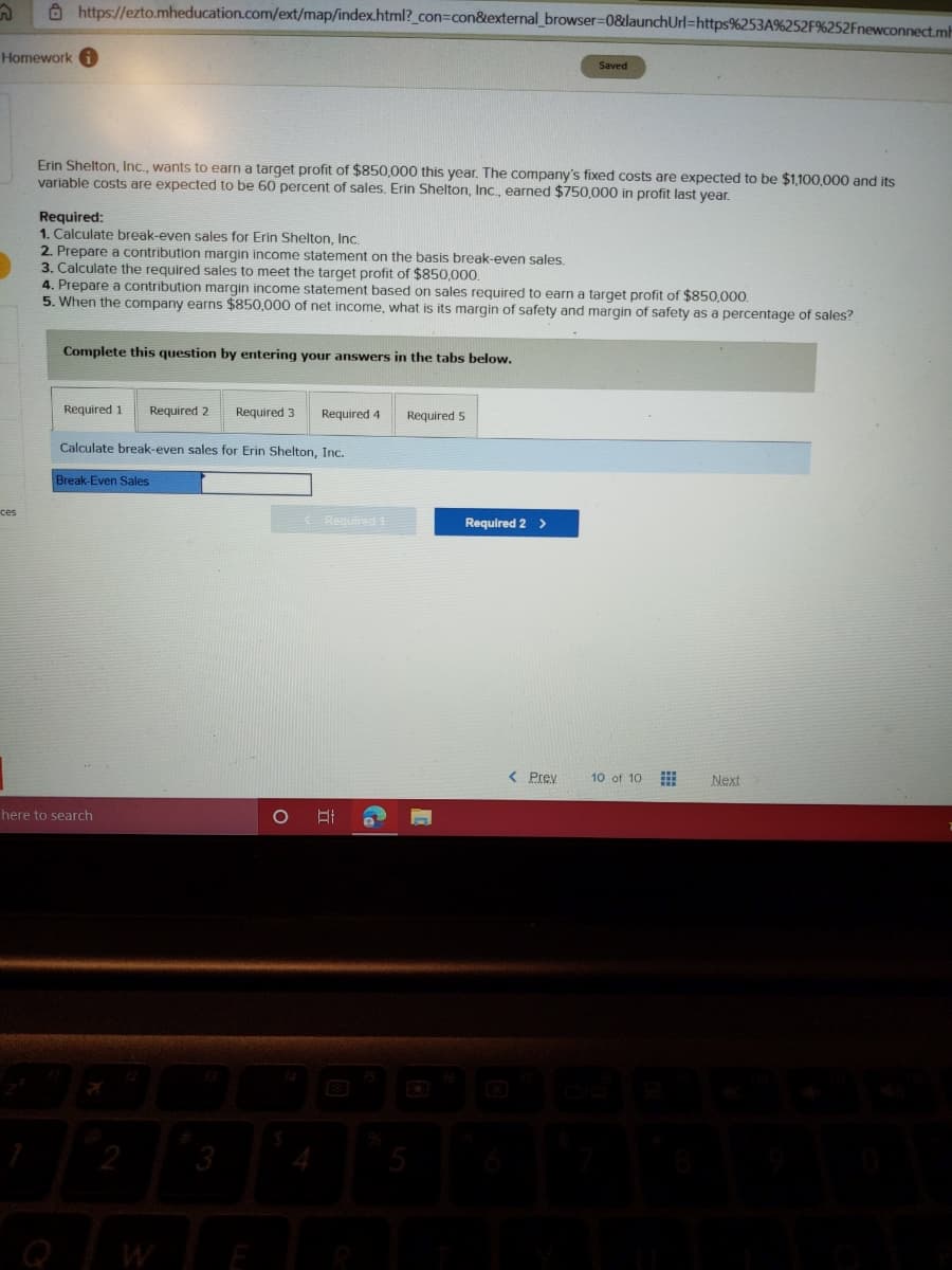 A https://ezto.mheducation.com/ext/map/index.html?_con=con&external_browser=0&launchUrl=https%253A%252F%252Fnewconnect.mh
Homework i
Saved
Erin Shelton, Inc., wants to earn a target profit of $850,000 this year. The company's fixed costs are expected to be $1,100,000 and its
variable costs are expected to be 60 percent of sales. Erin Shelton, Inc., earned $750,000 in profit last year.
Required:
1. Calculate break-even sales for Erin Shelton, Inc.
2. Prepare a contribution margin income statement on the basis break-even sales.
3. Calculate the required sales to meet the target profit of $850,000.
4. Prepare a contribution margin income statement based on sales required to earn a target profit of $850,000.
5. When the company earns $850,000 of net income, what is its margin of safety and margin of safety as a percentage of sales?
Complete this question by entering your answers in the tabs below.
Required 1
Required 2
Required 3
Required 4
Required 5
Calculate break-even sales for Erin Shelton, Inc.
Break-Even Sales
ces
(Required t
Required 2 >
< Prev
10 of 10
Next
here to search
2
3
Q
