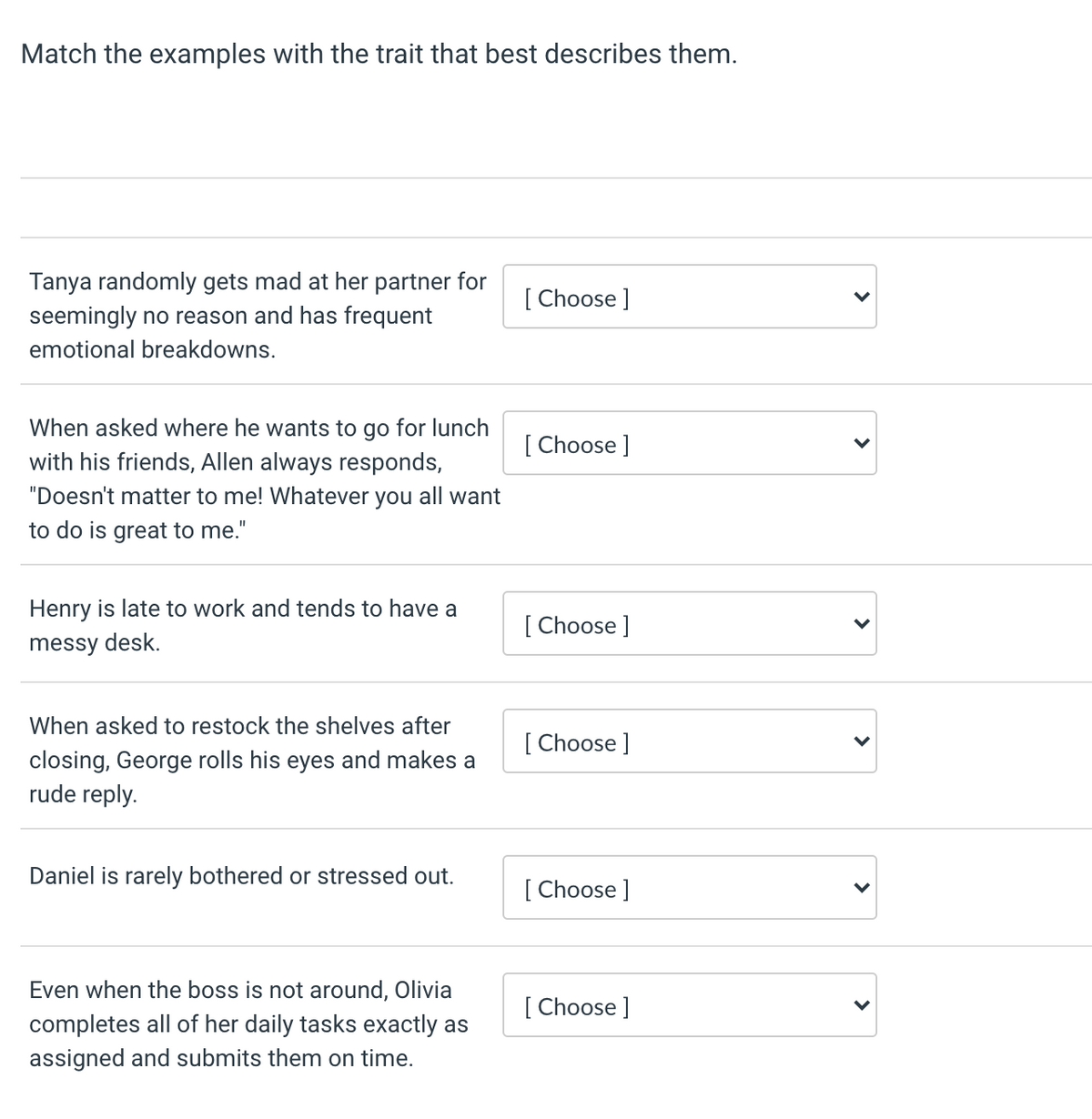 Match the examples with the trait that best describes them.
Tanya randomly gets mad at her partner for
seemingly no reason and has frequent
[ Choose ]
emotional breakdowns.
When asked where he wants to go for lunch
with his friends, Allen always responds,
[ Choose ]
"Doesn't matter to me! Whatever you all want
to do is great to me."
Henry is late to work and tends to have a
[ Choose ]
messy desk.
When asked to restock the shelves after
[ Choose ]
closing, George rolls his eyes and makes a
rude reply.
Daniel is rarely bothered or stressed out.
[ Choose ]
Even when the boss is not around, Olivia
[ Choose ]
completes all of her daily tasks exactly as
assigned and submits them on time.
>
>
>
>
>
>
