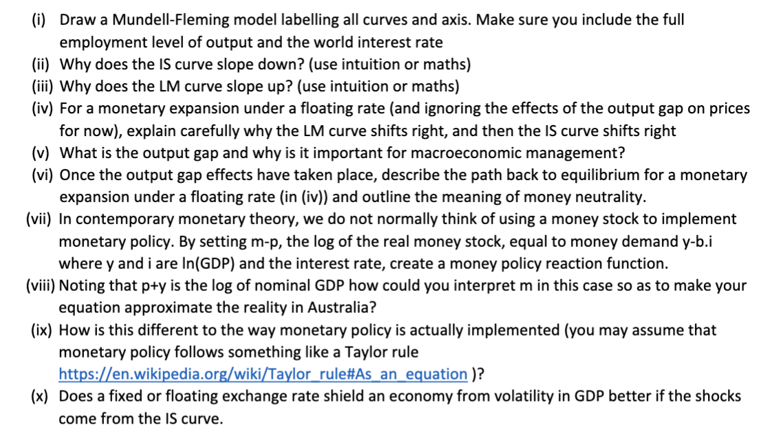 (i) Draw a Mundell-Fleming model labelling all curves and axis. Make sure you include the full
employment level of output and the world interest rate
(ii) Why does the IS curve slope down? (use intuition or maths)
(iii) Why does the LM curve slope up? (use intuition or maths)
(iv) For a monetary expansion under a floating rate (and ignoring the effects of the output gap on prices
for now), explain carefully why the LM curve shifts right, and then the IS curve shifts right
(v) What is the output gap and why is it important for macroeconomic management?
(vi) Once the output gap effects have taken place, describe the path back to equilibrium for a monetary
expansion under a floating rate (in (iv)) and outline the meaning of money neutrality.
(vii) In contemporary monetary theory, we do not normally think of using a money stock to implement
monetary policy. By setting m-p, the log of the real money stock, equal to money demand y-b.i
where y and i are In(GDP) and the interest rate, create a money policy reaction function.
(viii) Noting that p+y is the log of nominal GDP how could you interpret m in this case so as to make your
equation approximate the reality in Australia?
(ix) How is this different to the way monetary policy is actually implemented (you may assume that
monetary policy follows something like a Taylor rule
https://en.wikipedia.org/wiki/Taylor_rule#As_an equation )?
(x) Does a fixed or floating exchange rate shield an economy from volatility in GDP better if the shocks
come from the IS curve.
