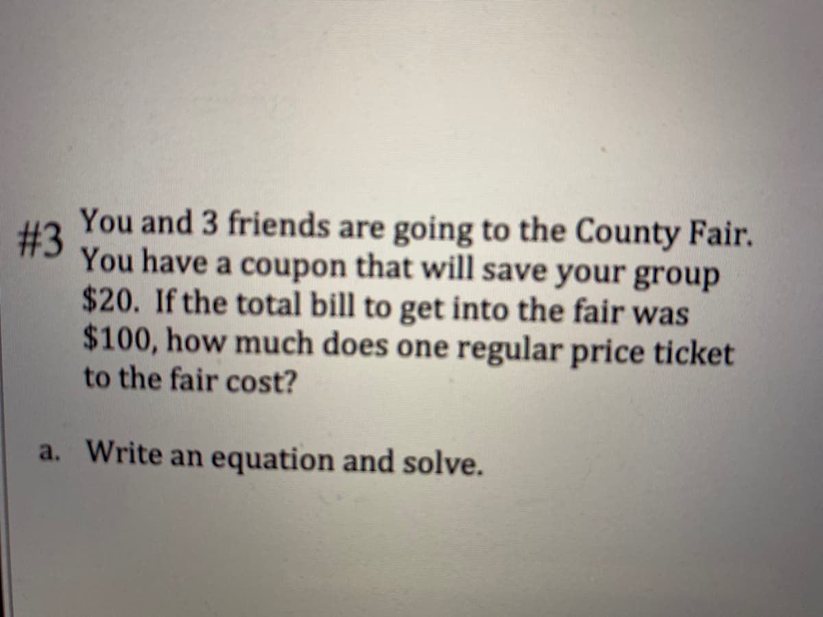 You and 3 friends are going to the County Fair.
# 3
You have a coupon that will save your group
$20. If the total bill to get into the fair was
$100, how much does one regular price ticket
to the fair cost?
a. Write an equation and solve.
