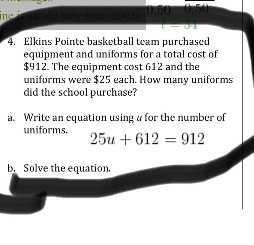 nean old lady from 2002) 0.50 0.50
4. Elkins Pointe basketball team purchased
equipment and uniforms for a total cost of
$912. The equipment cost 612 and the
uniforms were $25 each. How many uniforms
did the school purchase?
a. Write an equation using u for the number of
uniforms.
25и + 612 — 912
b. Solve the equation.

