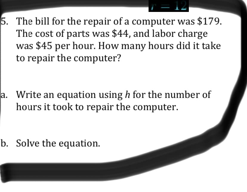 5. The bill for the repair of a computer was $179.
The cost of parts was $44, and labor charge
was $45 per hour. How many hours did it take
to repair the computer?
a. Write an equation using h for the number of
hours it took to repair the computer.
b. Solve the equation.
