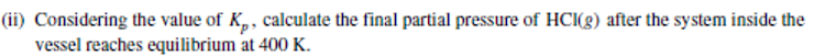 (ii) Considering the value of K,, calculate the final partial pressure of HCI(g) after the system inside the
vessel reaches equilibrium at 400 K.
