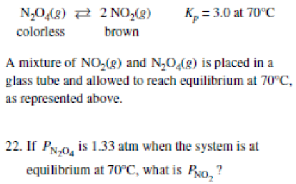 N,0(8) 2 2 NO,(g)
K, = 3.0 at 70°C
colorless
brown
A mixture of NO,(g) and N,0,(g) is placed in a
glass tube and allowed to reach equilibrium at 70°C,
as represented above.
22. If PN.0, is 1.33 atm when the system is at
equilibrium at 70°C, what is Pyo, ?
