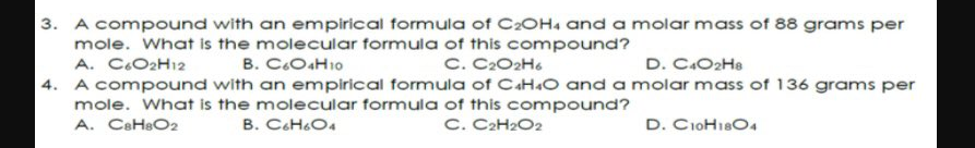 3. A compound with an empirical formula of C20H. and a molar mass of 88 grams per
mole. What is the molecular formula of this compound?
A. C.O2H12
4. A compound with an empirical formula of CAH.O and a molar mass of 136 grams per
mole. What is the molecular formula of this compound?
A. CaHeO2
B. C.O4H10
C. C2O2H6
D. C.O2He
B. C&H&O4
C. C2H2O2
D. CioH18O4
