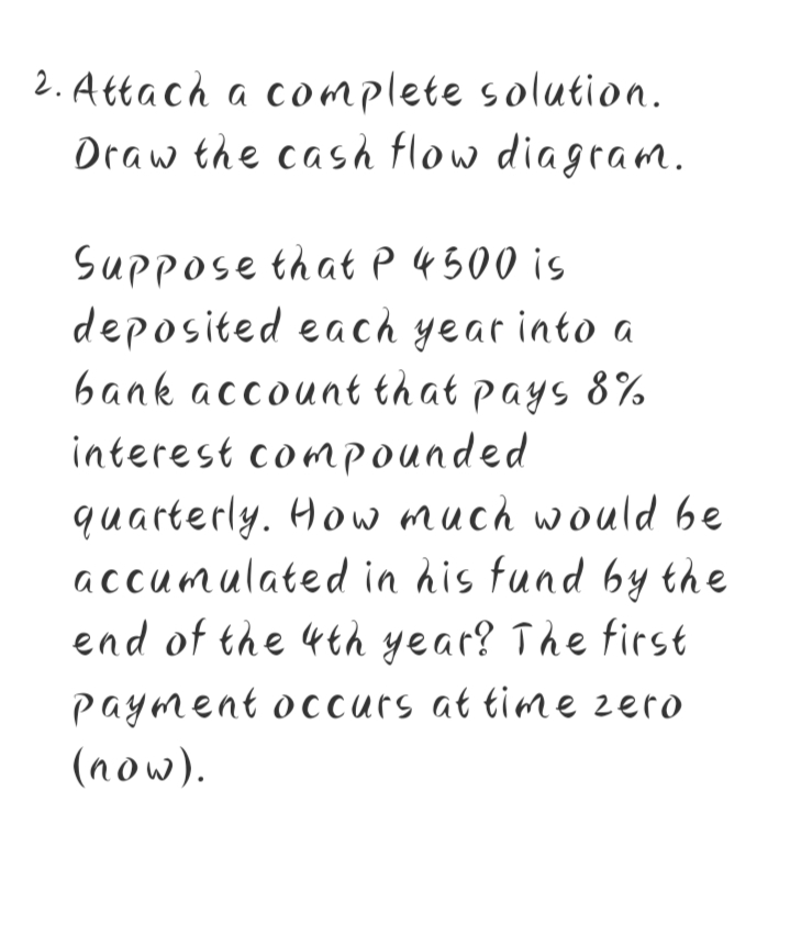 2. Attach a co mplete solution.
Draw the cash flow diagram.
Suppose that p 4500 is
deposited each year into a
bank account that pays 8%
interest compounded
quarterly. How much would be
accumulated in his fund by the
end of the 4th year? The first
payment occurs at time zero
(now).
