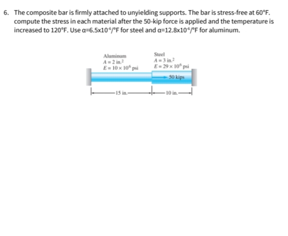 6. The composite bar is firmly attached to unyielding supports. The bar is stress-free at 60°F.
compute the stress in each material after the 50-kip force is applied and the temperature is
increased to 120°F. Use a=6.5x10*/°F for steel and a=12.8x10ʻ/°F for aluminum.
Aluminum
A= 2
E= 10 x 10 psi
Steel
A-3 in?
E= 29 x 10° psi
50 kips
-10 in-
