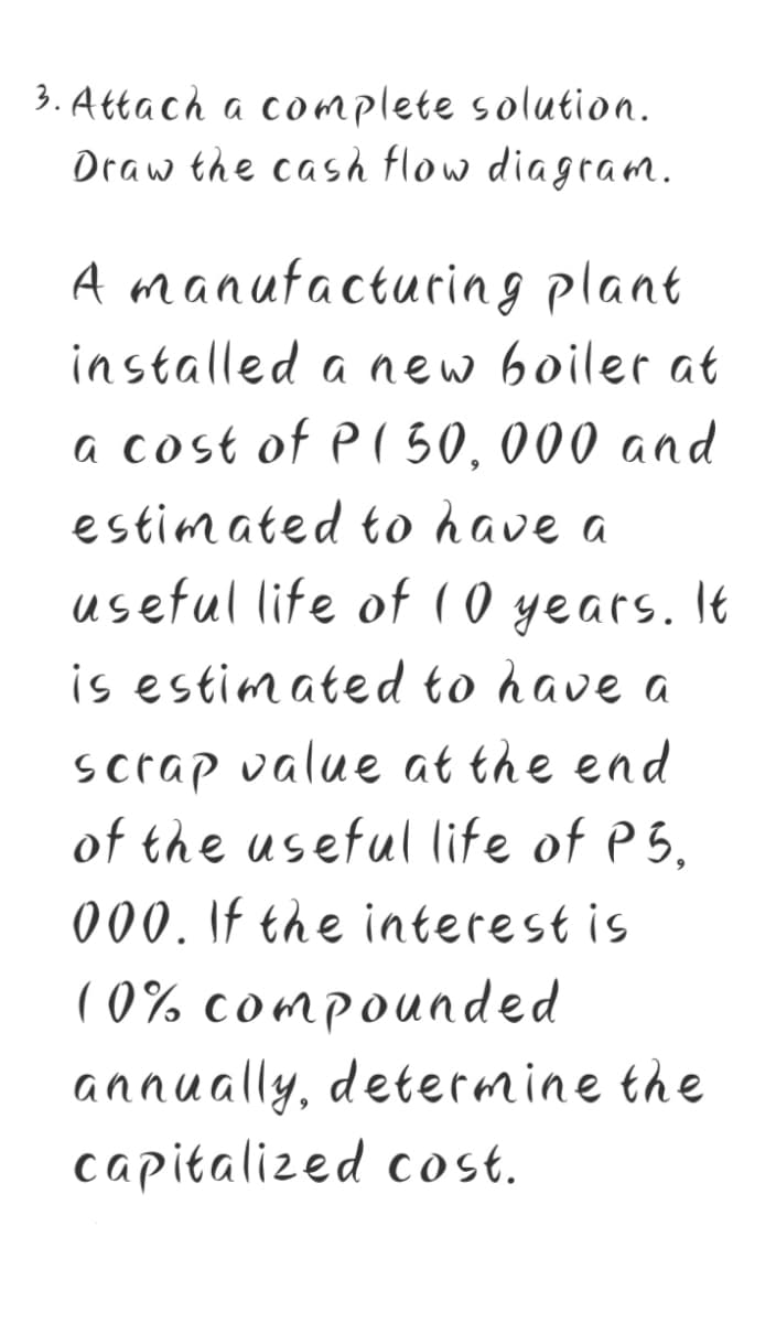3. Attach a co mplete solution.
Draw the cash flow diagram.
A manufacturing plant
installed a new boiler at
a cost of P( 50, 000 and
estimated to have a
useful life of ( 0 years. It
is estimated to have a
scrap value at the end
of the useful life of P5,
000. If the interest is
( 0% compounded
annually, determine the
capitalized cost.
