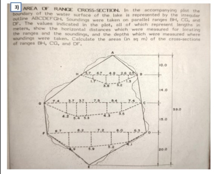 3) AREA OF RANGE CROSS-SECTION. In the accompanying plot the
boundary of the water surface of the lake is represented by the irreqular
outline ABCDEFGH, Soundings were taken on parallel ranges BH, CG, and
DF. The values indicated in the plot, all of which represent lengths in
meters, show the horizontal distances which were measured for locating
the ranges and the soundings, and the depths which were measured where
soundings were taken. Calculate the areas (in sq m) of the cross-sections
of ranges BH, CG, and DF.
10.0
3.8
14.0
59.0
15.0
20.0
