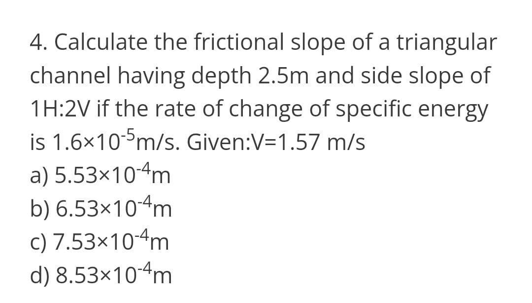 4. Calculate the frictional slope of a triangular
channel having depth 2.5m and side slope of
1H:2V if the rate of change of specific energy
is 1.6x10°m/s. Given:V=1.57 m/s
a) 5.53×10-4m
b) 6.53×10-4m
c) 7.53×10-4m
d) 8.53×10-4m
