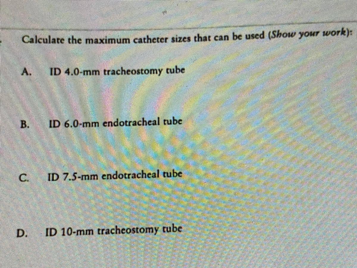 ### Problem Statement:
Calculate the maximum catheter sizes that can be used (Show your work):

#### Options:
**A.** ID 4.0-mm tracheostomy tube

**B.** ID 6.0-mm endotracheal tube

**C.** ID 7.5-mm endotracheal tube

**D.** ID 10-mm tracheostomy tube

### Instructions:
- Please provide detailed calculations and explanations for each option.
- Ensure the logical steps and formulae used are clearly stated.
- Consider factors that could influence the decision, such as tube diameter, patient safety, and medical standards.

### Educational Focus:
This exercise aims to enhance understanding and application of medical standards regarding catheter size selection in clinical practice. It emphasizes the importance of precise calculations and clear reasoning in making medical decisions.

### Suggested Method:
- Review the internal diameters (ID) of the tubes.
- Apply relevant formulas or guidelines to determine the maximum catheter sizes.
- Consider both theoretical and practical implications.

This problem is designed to facilitate learning in the context of healthcare, specifically concerning respiratory care and airway management procedures.