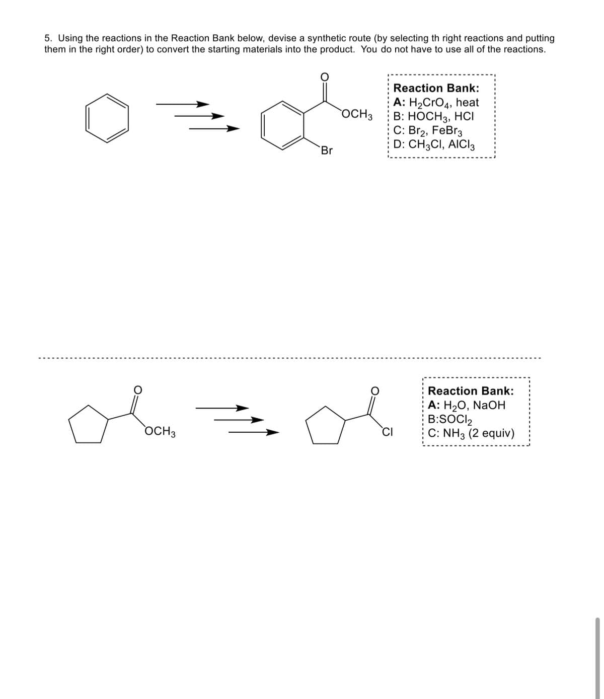 5. Using the reactions in the Reaction Bank below, devise a synthetic route (by selecting th right reactions and putting
them in the right order) to convert the starting materials into the product. You do not have to use all of the reactions.
obou
OCH 3
o
Br
OCH 3
Reaction Bank:
A: H₂CRO4, heat
B: HOCH 3, HCI
C: Br₂, FeBr3
D: CH3CI, AICI3
Reaction Bank:
A: H₂O, NaOH
B:SOCI2
C: NH3 (2 equiv)