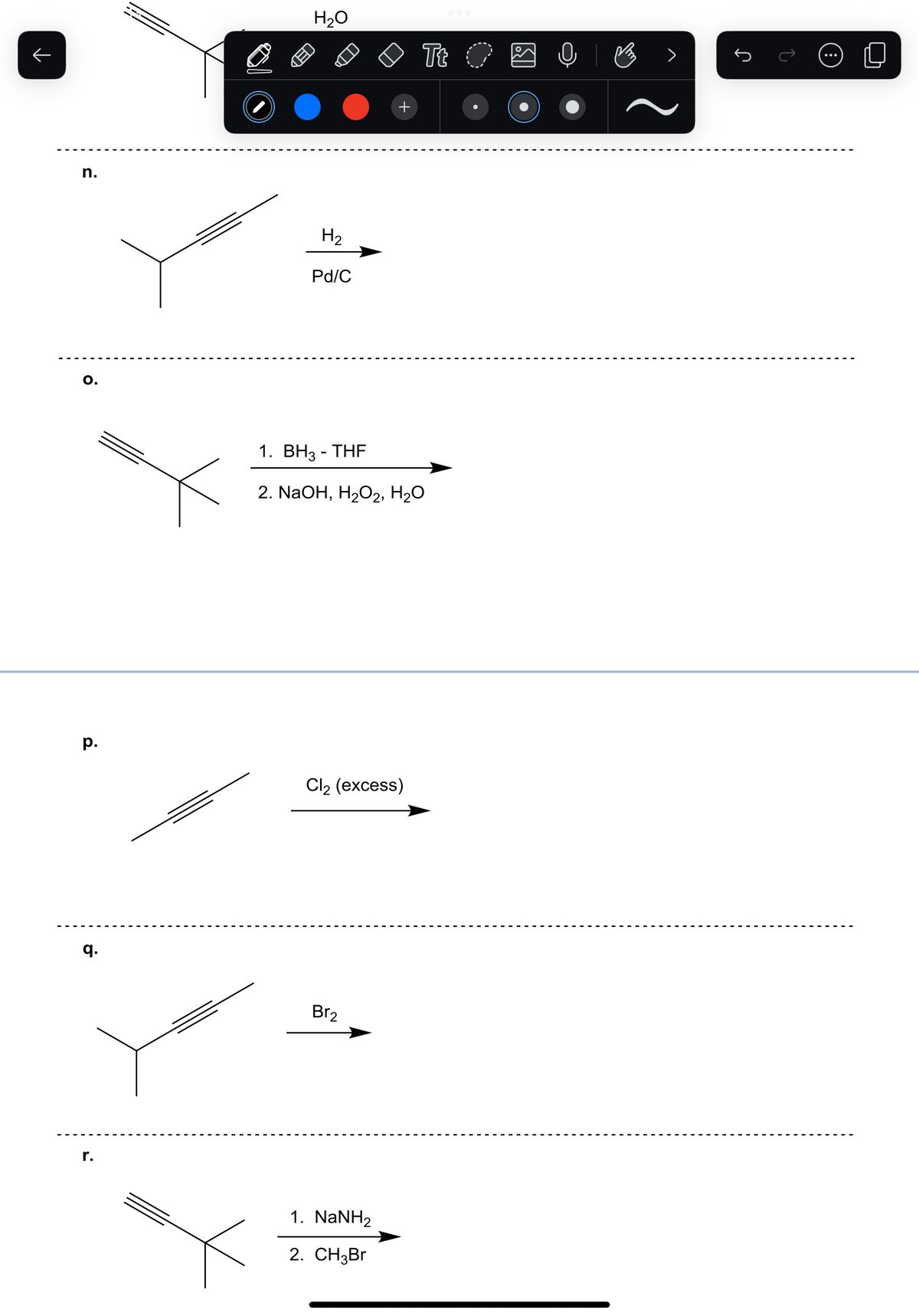 n.
O.
p.
q.
r.
H₂O
H₂
Pd/C
1. BH3-THF
2. NaOH, H₂O2, H₂O
Cl₂ (excess)
Br₂
Tt O
1. NaNH2
2. CH3Br
V