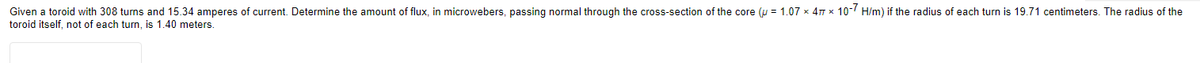 Given a toroid with 308 turns and 15.34 amperes of current. Determine the amount of flux, in microwebers, passing normal through the cross-section of the core (u= 1.07 x 47 x 10-7 H/m) if the radius of each turn is 19.71 centimeters. The radius of the
toroid itself, not of each turn, is 1.40 meters.