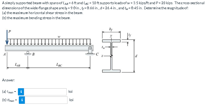 A simply supported beam with spans of LAB-6 ft and Lac - 18 ft supports loads of w-3.5 kips/ft and P-28 kips. The cross-sectional
dimensions of the wide-flange shape are by-9.0 in., -0.66 in., d-26.4 in., and t-0.45 in. Determine the magnitude of:
(a) the maximum horizontal shear stress in the beam.
(b) the maximum bending stress in the beam.
LAB
Answer:
(a) Tmax=
(b) gmax - i
i
B
W
LBC
ksi
ksi