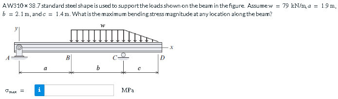 AW310 x 38.7 standard steel shape is used to support the loads shown on the beam in the figure. Assumew = 79 kN/m, a = 1.9 m,
= 2.1 m, and c = 1.4 m. What is the maximum bending stress magnitude at any location along the beam?
max =
i
a
B
W
b
MPa
С
X