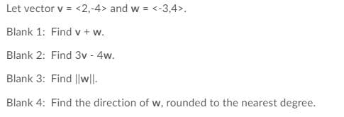 Let vector v = <2,-4> and w = <-3,4>.
Blank 1: Find v + w.
Blank 2: Find 3v - 4w.
Blank 3: Find ||w|l.
Blank 4: Find the direction of w, rounded to the nearest degree.
