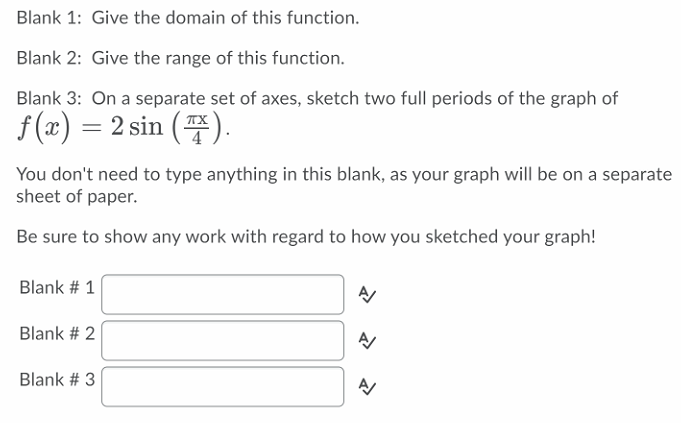 Blank 1: Give the domain of this function.
Blank 2: Give the range of this function.
Blank 3: On a separate set of axes, sketch two full periods of the graph of
f(z) = 2 sin (푸).
You don't need to type anything in this blank, as your graph will be on a separate
sheet of paper.
Be sure to show any work with regard to how you sketched your graph!
Blank # 1
Blank # 2
Blank # 3
