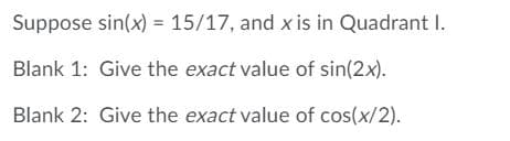 Suppose sin(x) = 15/17, and x is in Quadrant I.
Blank 1: Give the exact value of sin(2x).
Blank 2: Give the exact value of cos(x/2).
