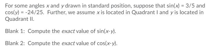 For some angles x and y drawn in standard position, suppose that sin(x) = 3/5 and
cos(y) = -24/25. Further, we assume x is located in Quadrant I and y is located in
Quadrant II.
Blank 1: Compute the exact value of sin(x-y).
Blank 2: Compute the exact value of cos(x-y).
